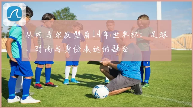 从内马尔发型看14年世界杯:足球、时尚与身份表达的融合