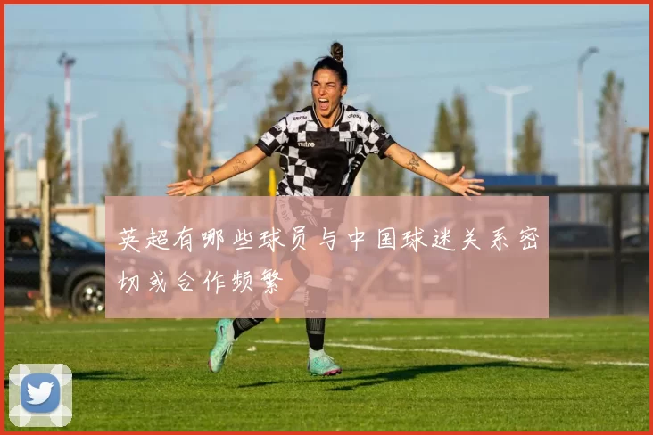 英超有哪些球员与中国球迷关系密切或合作频繁
