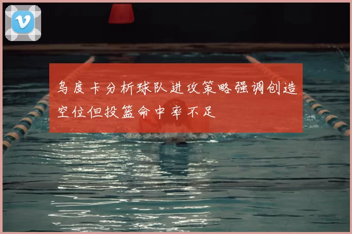 乌度卡分析球队进攻策略强调创造空位但投篮命中率不足