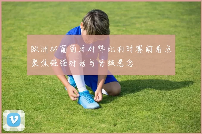 欧洲杯葡萄牙对阵比利时赛前看点聚焦强强对话与晋级悬念