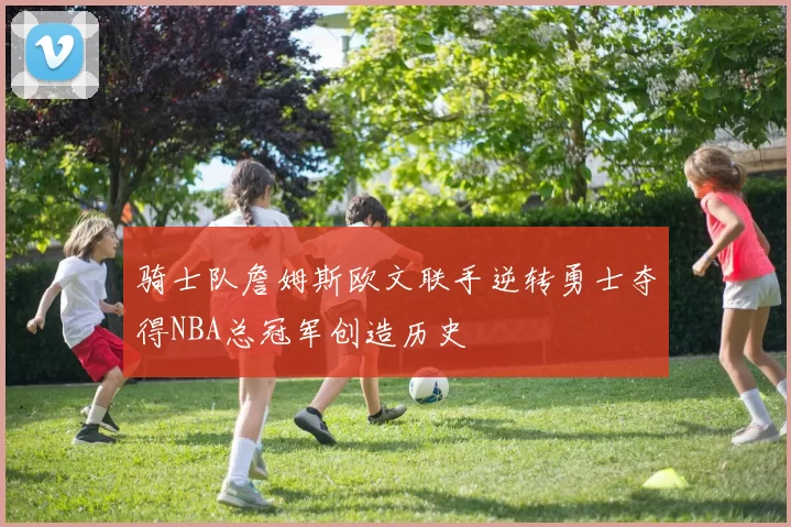 骑士队詹姆斯欧文联手逆转勇士夺得NBA总冠军创造历史