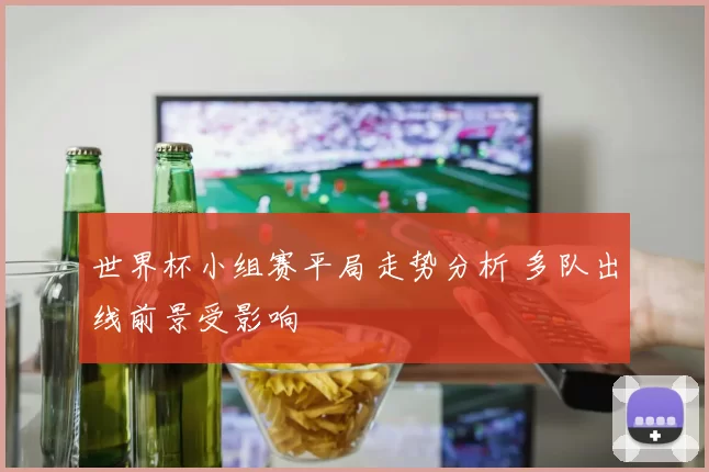 世界杯小组赛平局走势分析 多队出线前景受影响