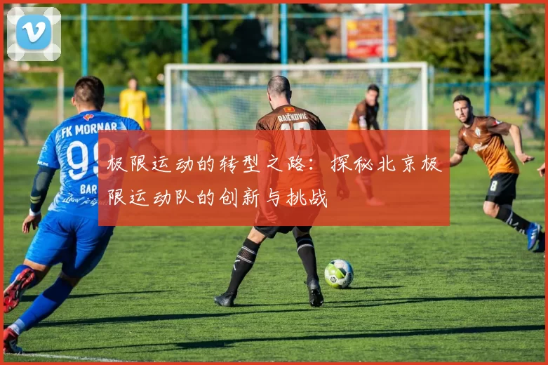 极限运动的转型之路：探秘北京极限运动队的创新与挑战