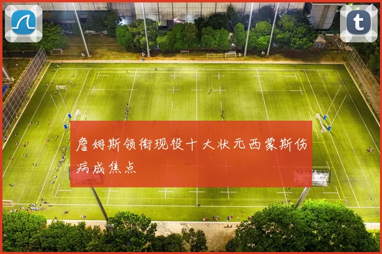 詹姆斯领衔现役十大状元西蒙斯伤病成焦点