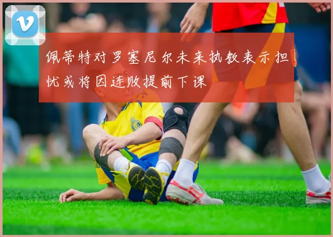 佩蒂特对罗塞尼尔未来执教表示担忧或将因连败提前下课