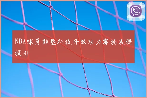 NBA球员鞋垫科技升级助力赛场表现提升