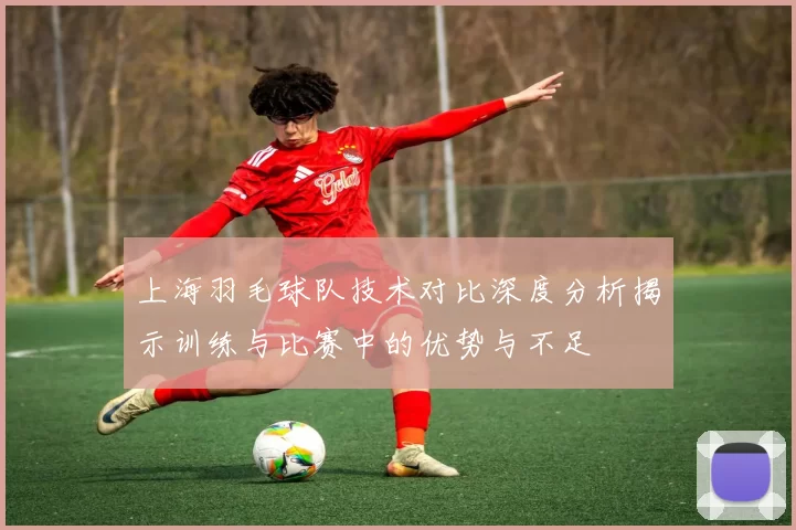 上海羽毛球队技术对比深度分析揭示训练与比赛中的优势与不足