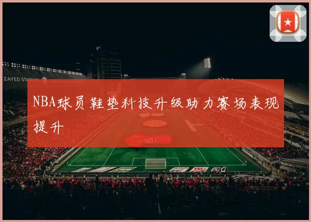NBA球员鞋垫科技升级助力赛场表现提升