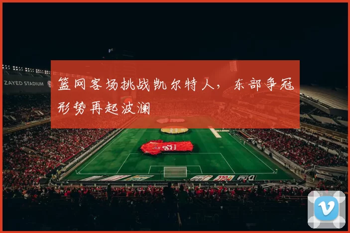 篮网客场挑战凯尔特人，东部争冠形势再起波澜