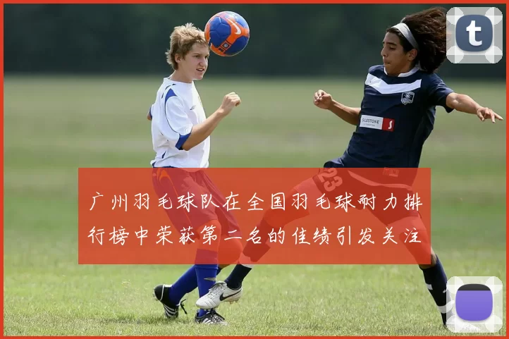 广州羽毛球队在全国羽毛球耐力排行榜中荣获第二名的佳绩引发关注