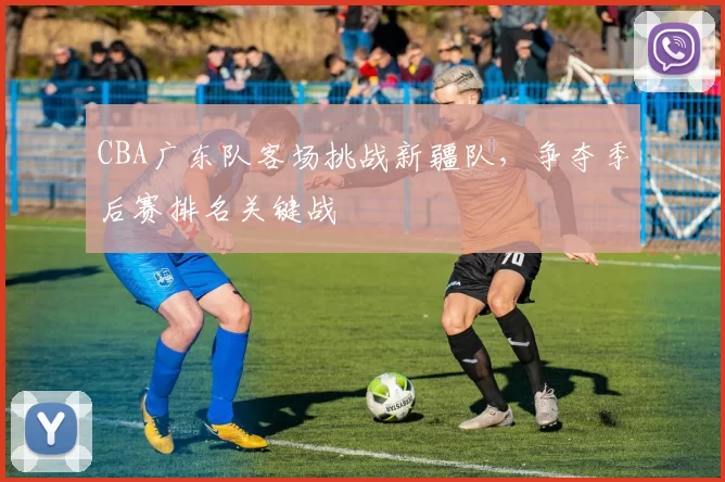 CBA广东队客场挑战新疆队,争夺季后赛排名关键战
