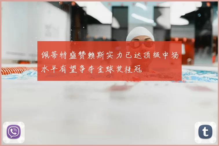 佩蒂特盛赞赖斯实力已达顶级中场水平有望争夺金球奖桂冠