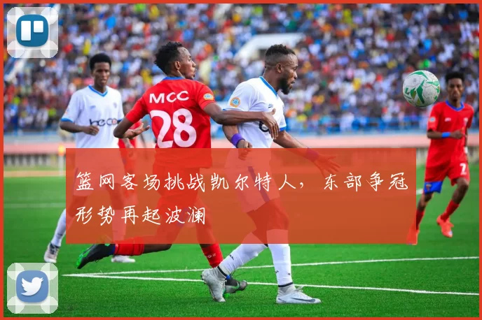 篮网客场挑战凯尔特人，东部争冠形势再起波澜