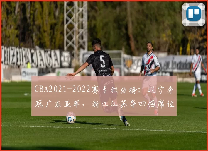 CBA2021-2022赛季积分榜：辽宁夺冠广东亚军，浙江江苏争四强席位