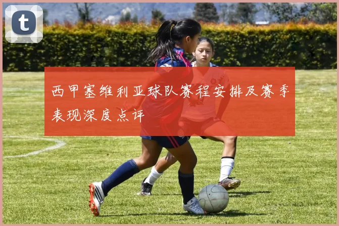 西甲塞维利亚球队赛程安排及赛季表现深度点评