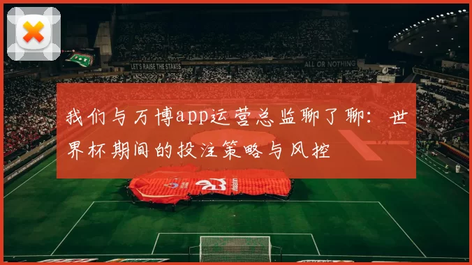我们与万博app运营总监聊了聊:世界杯期间的投注策略与风控