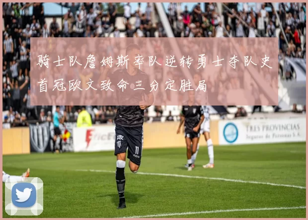 骑士队詹姆斯率队逆转勇士夺队史首冠欧文致命三分定胜局