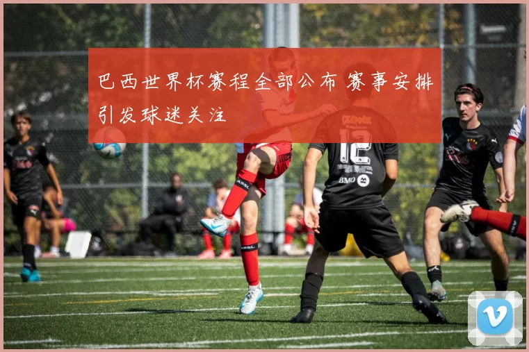 巴西世界杯赛程全部公布 赛事安排引发球迷关注